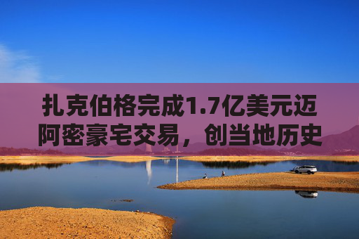 扎克伯格完成1.7亿美元迈阿密豪宅交易，创当地历史最高纪录