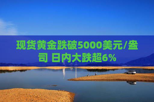 现货黄金跌破5000美元/盎司 日内大跌超6%