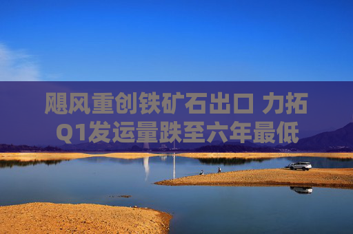 飓风重创铁矿石出口 力拓Q1发运量跌至六年最低