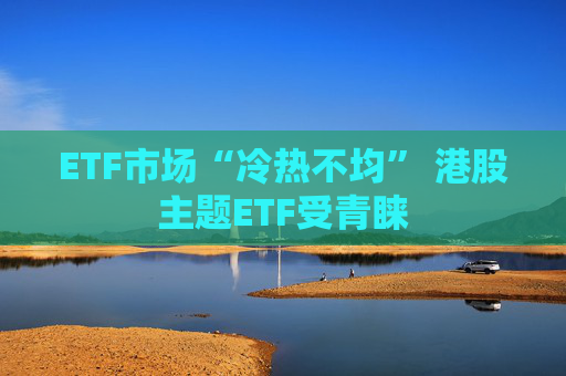 ETF市场“冷热不均” 港股主题ETF受青睐