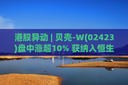 港股异动 | 贝壳-W(02423)盘中涨超10% 获纳入恒生国企指数成份股 机构看好公司房产交易业务成本优化