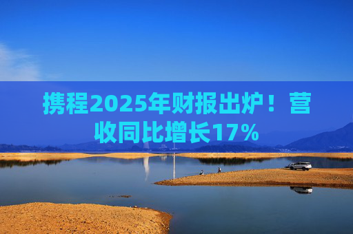 携程2025年财报出炉！营收同比增长17%