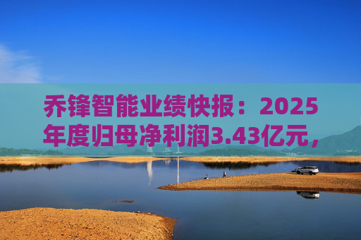 乔锋智能业绩快报：2025年度归母净利润3.43亿元，同比增长67.11%