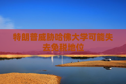 特朗普威胁哈佛大学可能失去免税地位