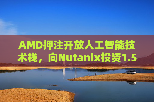 AMD押注开放人工智能技术栈，向Nutanix投资1.5亿美元
