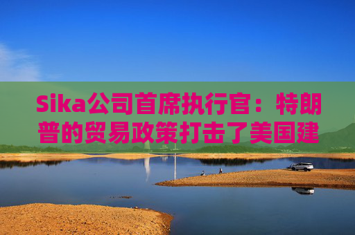 Sika公司首席执行官：特朗普的贸易政策打击了美国建筑业的乐观情绪
