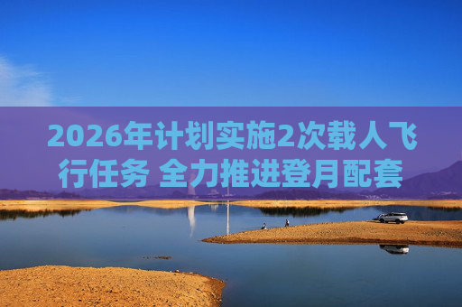 2026年计划实施2次载人飞行任务 全力推进登月配套设施建设