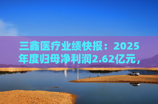三鑫医疗业绩快报：2025年度归母净利润2.62亿元，同比增长15.43%