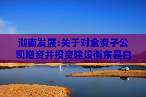 湖南发展:关于对全资子公司增资并投资建设衡东县白莲镇茶光互补光伏发电项目的公告