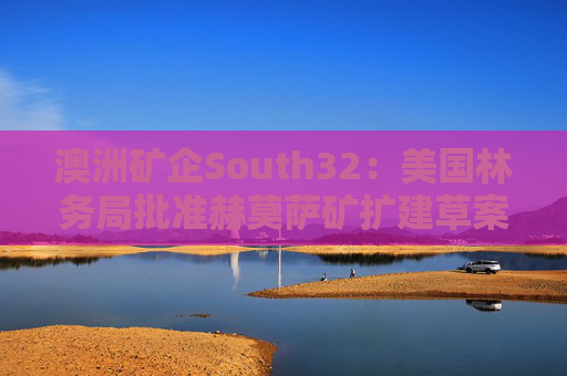 澳洲矿企South32：美国林务局批准赫莫萨矿扩建草案