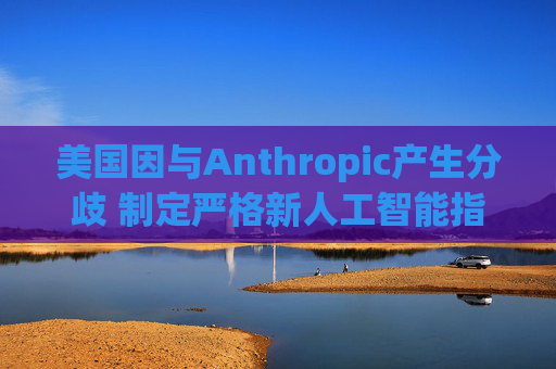 美国因与Anthropic产生分歧 制定严格新人工智能指南