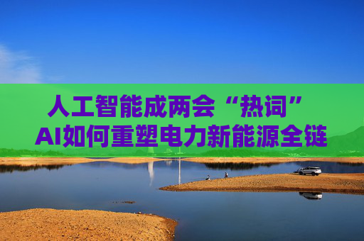 人工智能成两会“热词” AI如何重塑电力新能源全链竞争力