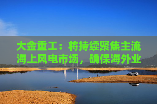 大金重工：将持续聚焦主流海上风电市场，确保海外业务稳健、可持续发展  第1张
