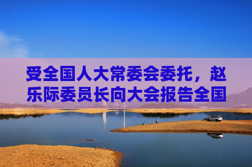 受全国人大常委会委托，赵乐际委员长向大会报告全国人大常委会工作