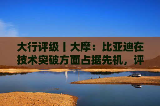 大行评级丨大摩：比亚迪在技术突破方面占据先机，评级“增持”