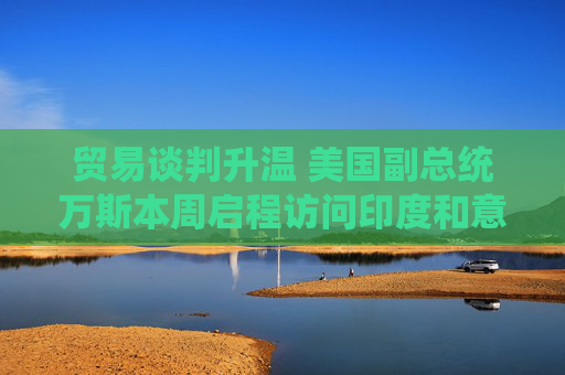 贸易谈判升温 美国副总统万斯本周启程访问印度和意大利
