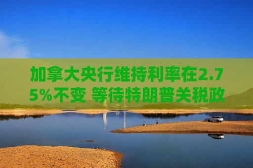 加拿大央行维持利率在2.75%不变 等待特朗普关税政策更加明朗