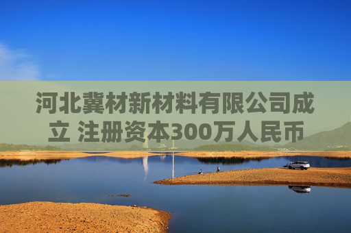 河北冀材新材料有限公司成立 注册资本300万人民币