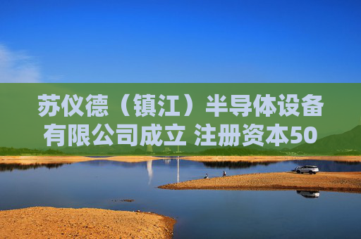 苏仪德（镇江）半导体设备有限公司成立 注册资本500万人民币