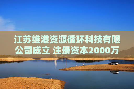 江苏维港资源循环科技有限公司成立 注册资本2000万人民币