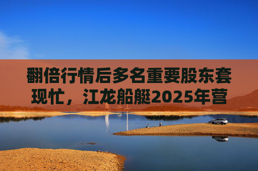 翻倍行情后多名重要股东套现忙，江龙船艇2025年营收腰斩净利润迎上市首亏