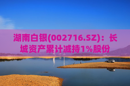 湖南白银(002716.SZ)：长城资产累计减持1%股份