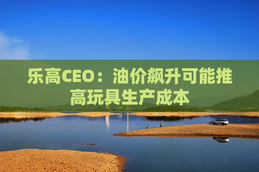 乐高CEO：油价飙升可能推高玩具生产成本