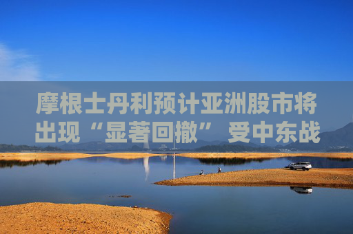 摩根士丹利预计亚洲股市将出现“显著回撤” 受中东战火冲击