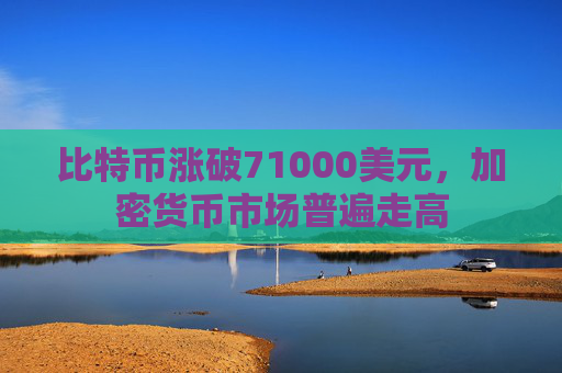 比特币涨破71000美元，加密货币市场普遍走高