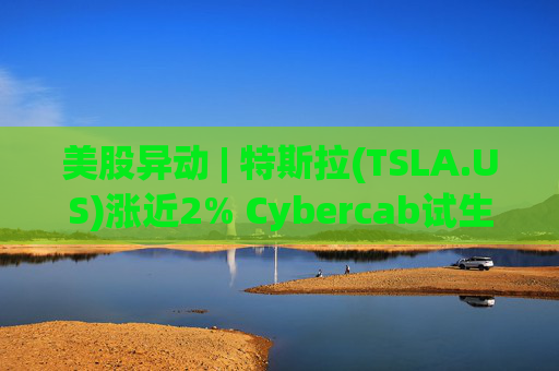 美股异动 | 特斯拉(TSLA.US)涨近2% Cybercab试生产提速 4月启动量产