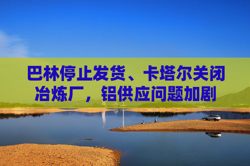 巴林停止发货、卡塔尔关闭冶炼厂，铝供应问题加剧