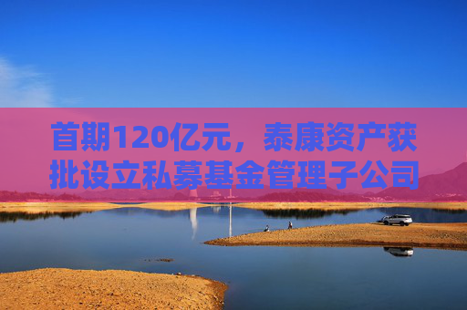 首期120亿元，泰康资产获批设立私募基金管理子公司