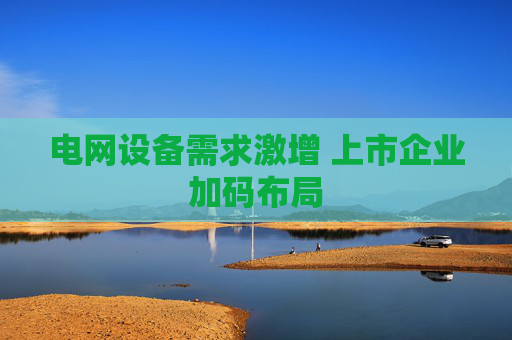 电网设备需求激增 上市企业加码布局