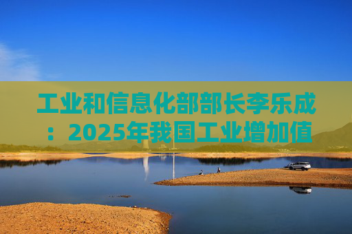 工业和信息化部部长李乐成：2025年我国工业增加值41.7万亿元，世界第一制造大国地位进一步巩固