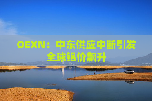 OEXN：中东供应中断引发全球铝价飙升