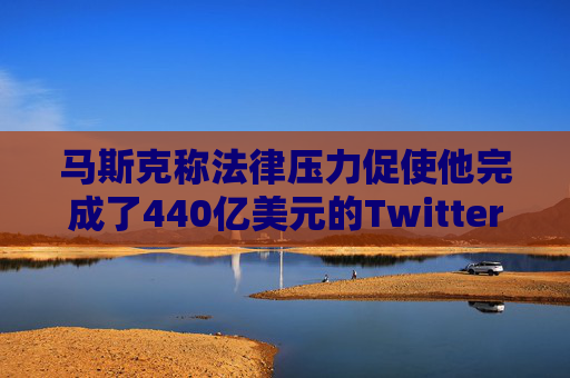 马斯克称法律压力促使他完成了440亿美元的Twitter交易