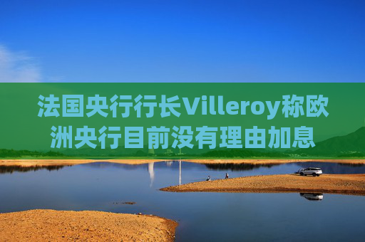 法国央行行长Villeroy称欧洲央行目前没有理由加息