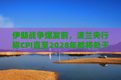 伊朗战争爆发前，波兰央行称CPI直至2028年都将处于目标区间内
