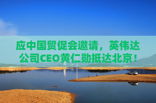 应中国贸促会邀请，英伟达公司CEO黄仁勋抵达北京！3个月前，黄仁勋曾在华表态：要继续与中国合作