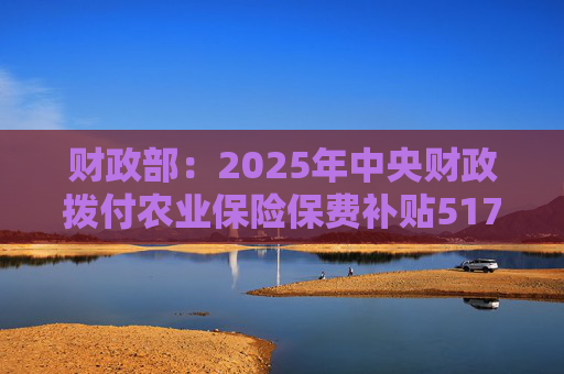 财政部：2025年中央财政拨付农业保险保费补贴517亿元，支持农业保险保费超1550亿元