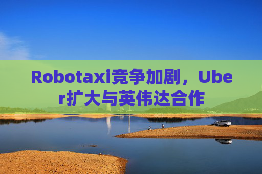 Robotaxi竞争加剧，Uber扩大与英伟达合作