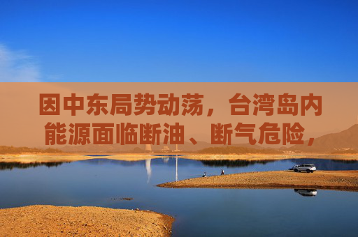因中东局势动荡，台湾岛内能源面临断油、断气危险，国台办：我们愿意为台湾同胞提供稳定可靠的能源资源保障