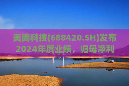 美腾科技(688420.SH)发布2024年度业绩，归母净利润4068万元，同比下降45.21%