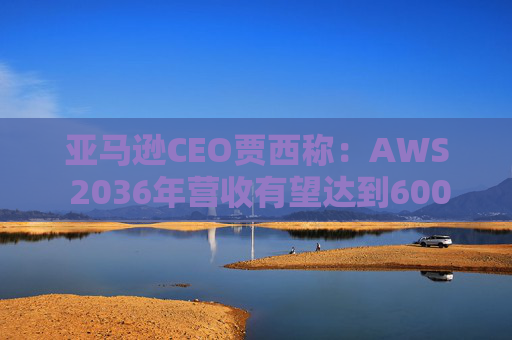 亚马逊CEO贾西称：AWS 2036年营收有望达到6000亿美元