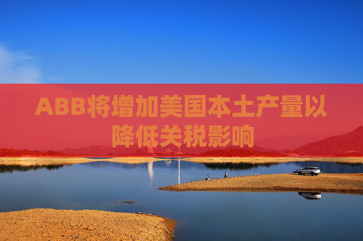 ABB将增加美国本土产量以降低关税影响  第1张