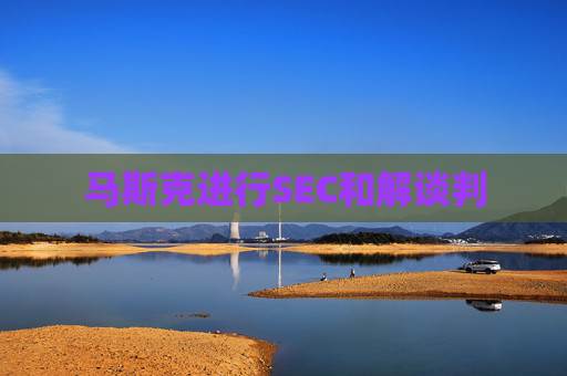 马斯克进行SEC和解谈判