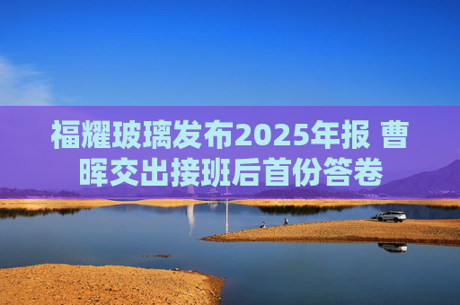 福耀玻璃发布2025年报 曹晖交出接班后首份答卷