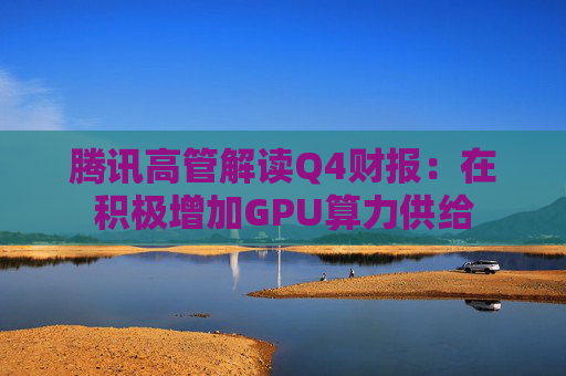 腾讯高管解读Q4财报：在积极增加GPU算力供给