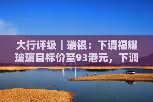大行评级丨瑞银：下调福耀玻璃目标价至93港元，下调2026至28年盈利预测