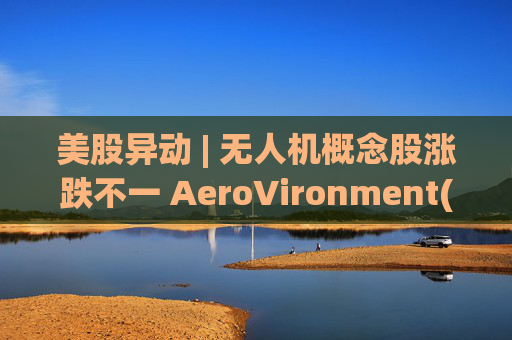 美股异动 | 无人机概念股涨跌不一 AeroVironment(AVAV.US)一度跌近8%
